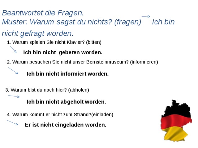 Beantwortet die Fragen.  Muster: Warum sagst du nichts? (fragen) Ich bin nicht gefragt worden . 1. Warum spielen Sie nicht Klavier? (bitten) Ich bin nicht gebeten worden. 2. Warum besuchen Sie nicht unser Bernsteinmuseum? (informieren) Ich bin nicht informiert worden. 3. Warum bist du noch hier? (abholen) Ich bin nicht abgeholt worden. 4. Warum kommt er nicht zum Strand?(einladen) Er ist nicht eingeladen worden.