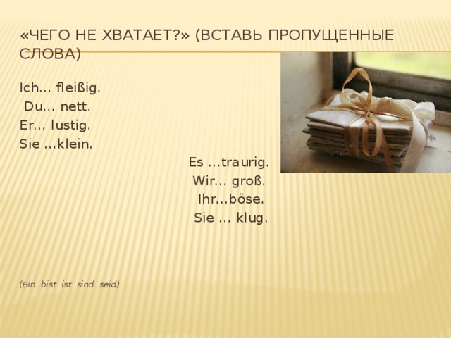 «Чего не хватает?» (вставь пропущенные слова) Ich… fleißig.  Du… nett. Er… lustig. Sie …klein.  Es …traurig. Wir… groß.  Ihr…böse.  Sie … klug.      (Bin bist ist sind seid)