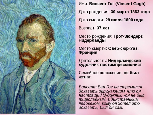 Имя:  Винсент Гог (Vinsent Gogh)   Дата рождения:  30 марта 1853 года   Дата смерти:  29 июля 1890 года   Возраст:  37 лет   Место рождения:  Грот-Зюндерт, Нидерланды   Место смерти:  Овер-сюр-Уаз, Франция   Деятельность:  Нидерландский художник-постимпрессионист   Семейное положение:  не был женат   Винсент Ван Гог не стремился доказать окружающим, что он настоящий художник, -он не был тщеславным. Единственным человеком, кому он хотел это доказать, был он сам.