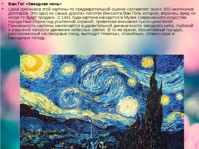 Ван Гог «Звездная ночь»   Цена оригинала этой картины по предварительной оценке составляет около 300 миллионов долларов. Это одно из самых дорогих полотен Винсента Ван Гога, которое, впрочем, вряд ли когда-то будет продано. С 1941 года картина находится в Музее современного искусства города Нью-Йорка под усиленной охраной, привлекая внимания тысяч ценителей. Гениальность картины заключается в удивительной динамичности звездного неба, глубокой и разумной легкости движения небесных светил. В то же время, безмятежный городок, расположенный на панораме снизу, выглядит тяжелым, спокойным, словно море в пасмурную погоду.