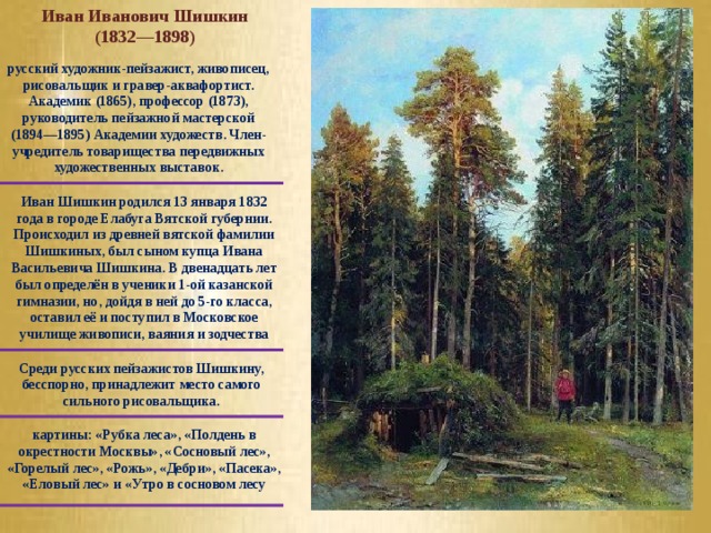 Иван Иванович Шишкин (1832—1898) русский художник-пейзажист, живописец, рисовальщик и гравер-аквафортист. Академик (1865), профессор (1873), руководитель пейзажной мастерской (1894—1895) Академии художеств. Член-учредитель товарищества передвижных художественных выставок. Иван Шишкин родился 13 января 1832 года в городе Елабуга Вятской губернии. Происходил из древней вятской фамилии Шишкиных, был сыном купца Ивана Васильевича Шишкина. В двенадцать лет был определён в ученики 1-ой казанской гимназии, но, дойдя в ней до 5-го класса, оставил её и поступил в Московское училище живописи, ваяния и зодчества Среди русских пейзажистов Шишкину, бесспорно, принадлежит место самого сильного рисовальщика. картины: «Рубка леса», «Полдень в окрестности Москвы», «Сосновый лес», «Горелый лес», «Рожь», «Дебри», «Пасека», «Еловый лес» и «Утро в сосновом лесу