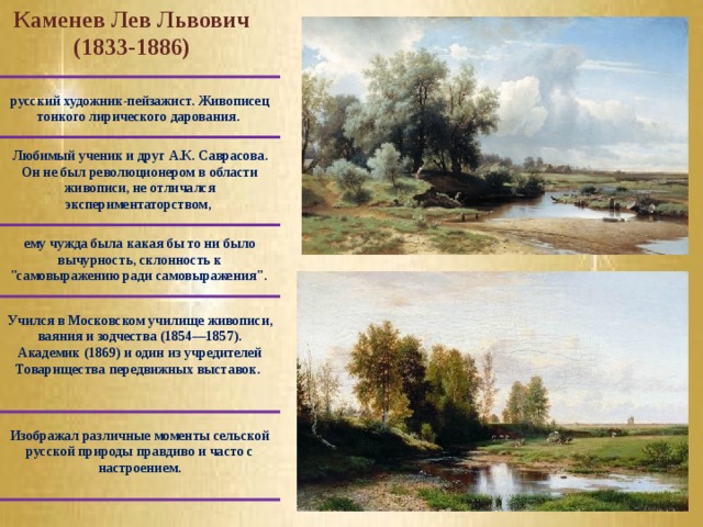 Каменев Лев Львович (1833-1886) русский художник-пейзажист. Живописец тонкого лирического дарования. Любимый ученик и друг А.К. Саврасова. Он не был революционером в области живописи, не отличался экспериментаторством, ему чужда была какая бы то ни было вычурность, склонность к 