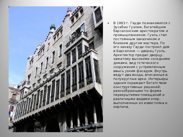 В 1883 г. Гауди познакомился с Эусебио Гуэлем, богатейшим барселонским аристократом и промышленником. Гуэль стал постоянным заказчиком и близким другом мастера. По его заказу Гауди построил дом в Барселоне — дворец Гуэль. Архитектор придал дворцу, зажатому высокими соседними домами, вид готического сооружения с устремлённым ввысь узким фасадом. Внутрь ведут два входа, вписанные в полукруглые арки. Интерьеры здания поражают богатством конструктивных решений: разнообразными по форме перекрытиями помещений и различными видами опор, выполненных из известняка и кирпича.