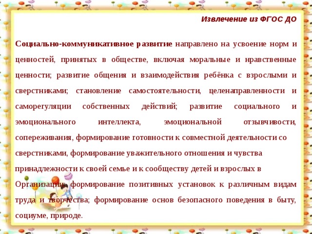 Извлечение из ФГОС ДО  Социально-коммуникативное развитие направлено на усвоение норм и ценностей, принятых в обществе, включая моральные и нравственные ценности; развитие общения и взаимодействия ребёнка с взрослыми и сверстниками; становление самостоятельности, целенаправленности и саморегуляции собственных действий; развитие социального и эмоционального интеллекта, эмоциональной отзывчивости, сопереживания, формирование готовности к совместной деятельности со сверстниками, формирование уважительного отношения и чувства принадлежности к своей семье и к сообществу детей и взрослых в Организации; формирование позитивных установок к различным видам труда и творчества; формирование основ безопасного поведения в быту, социуме, природе.