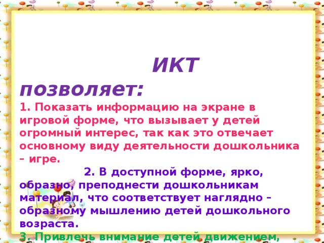 ИКТ позволяет:  1. Показать информацию на экране в игровой форме, что вызывает у детей огромный интерес, так как это отвечает основному виду деятельности дошкольника – игре.   2. В доступной форме, ярко, образно, преподнести дошкольникам материал, что соответствует наглядно – образному мышлению детей дошкольного возраста.  3. Привлечь внимание детей движением, звуком, мультипликацией.   4. Способствовать развитию у дошкольников исследовательских способностей, познавательной активности, навыков и талантов.  5. Поощрять детей при решении проблемных задач и преодолении трудностей.