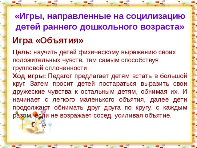 «Игры, направленные на социлизацию детей раннего дошкольного возраста»  Игра «Объятия» Цель:  научить детей физическому выражению своих положительных чувств, тем самым способствуя групповой сплоченности. Ход игры:  Педагог предлагает детям встать в большой круг. Затем просит детей постараться выразить свои дружеские чувства к остальным детям, обнимая их. И начинает с легкого маленького объятия, далее дети продолжают обнимать друг друга по кругу, с каждым разом, если не возражает сосед, усиливая объятие.