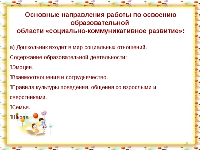 Основные направления работы по освоению образовательной области «социально-коммуникативное развитие»: а) Дошкольник входит в мир социальных отношений. Содержание образовательной деятельности:  Эмоции.  Взаимоотношения и сотрудничество.  Правила культуры поведения, общения со взрослыми и сверстниками.  Семья.  Школа