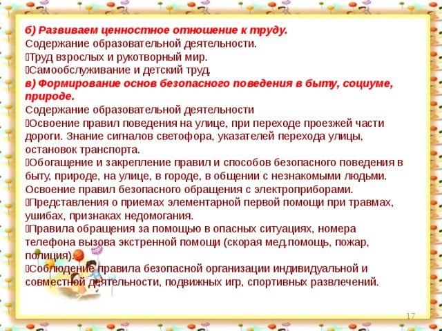 б) Развиваем ценностное отношение к труду. Содержание образовательной деятельности.  Труд взрослых и рукотворный мир.  Самообслуживание и детский труд. в) Формирование основ безопасного поведения в быту, социуме, природе. Содержание образовательной деятельности  Освоение правил поведения на улице, при переходе проезжей части дороги. Знание сигналов светофора, указателей перехода улицы, остановок транспорта.  Обогащение и закрепление правил и способов безопасного поведения в быту, природе, на улице, в городе, в общении с незнакомыми людьми. Освоение правил безопасного обращения с электроприборами.  Представления о приемах элементарной первой помощи при травмах, ушибах, признаках недомогания.  Правила обращения за помощью в опасных ситуациях, номера телефона вызова экстренной помощи (скорая мед.помощь, пожар, полиция).  Соблюдение правила безопасной организации индивидуальной и совместной деятельности, подвижных игр, спортивных развлечений.