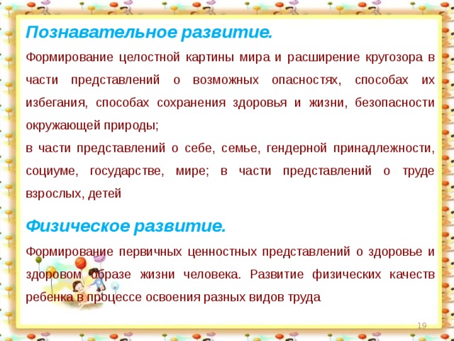 Познавательное развитие. Формирование целостной картины мира и расширение кругозора в части представлений о возможных опасностях, способах их избегания, способах сохранения здоровья и жизни, безопасности окружающей природы; в части представлений о себе, семье, гендерной принадлежности, социуме, государстве, мире; в части представлений о труде взрослых, детей Физическое развитие. Формирование первичных ценностных представлений о здоровье и здоровом образе жизни человека. Развитие физических качеств ребенка в процессе освоения разных видов труда