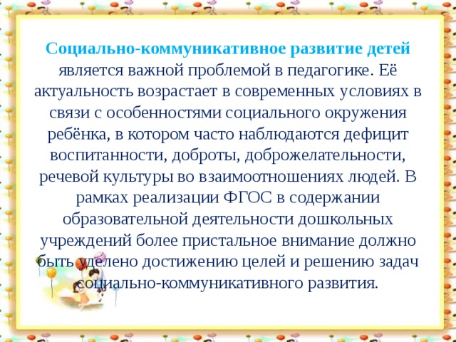 Социально-коммуникативное развитие детей является важной проблемой в педагогике. Её актуальность возрастает в современных условиях в связи с особенностями социального окружения ребёнка, в котором часто наблюдаются дефицит воспитанности, доброты, доброжелательности, речевой культуры во взаимоотношениях людей. В рамках реализации ФГОС в содержании образовательной деятельности дошкольных учреждений более пристальное внимание должно быть уделено достижению целей и решению задач социально-коммуникативного развития.