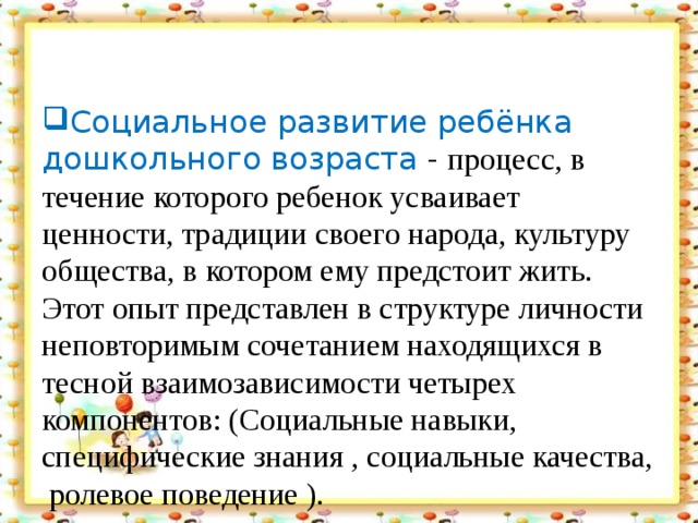 Социальное развитие ребёнка дошкольного возраста - процесс, в течение которого ребенок усваивает ценности, традиции своего народа, культуру общества, в котором ему предстоит жить. Этот опыт представлен в структуре личности неповторимым сочетанием находящихся в тесной взаимозависимости четырех компонентов: (Социальные навыки, специфические знания , социальные качества, ролевое поведение ).