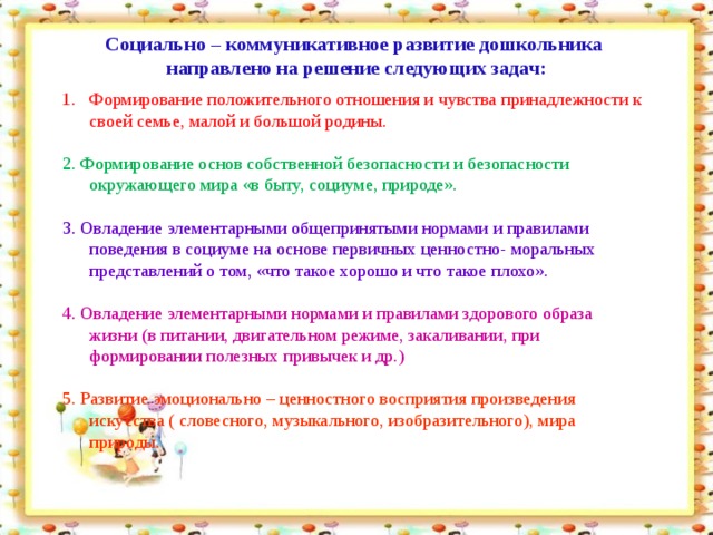 Социально – коммуникативное развитие дошкольника  направлено на решение следующих задач:       Формирование положительного отношения и чувства принадлежности к своей семье, малой и большой родины. 2. Формирование основ собственной безопасности и безопасности окружающего мира «в быту, социуме, природе». 3. Овладение элементарными общепринятыми нормами и правилами поведения в социуме на основе первичных ценностно- моральных представлений о том, «что такое хорошо и что такое плохо». 4. Овладение элементарными нормами и правилами здорового образа жизни (в питании, двигательном режиме, закаливании, при формировании полезных привычек и др.) 5. Развитие эмоционально – ценностного восприятия произведения искусства ( словесного, музыкального, изобразительного), мира природы.