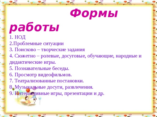 Формы работы  1. НОД  2.Проблемные ситуации  3. Поисково – творческие задания  4. Сюжетно – ролевые, досуговые, обучающие, народные и дидактические игры.  5. Познавательные беседы.  6. Просмотр видеофильмов.  7. Театрализованные постановки.  8. Музыкальные досуги, развлечения.  9. Интерактивные игры, презентации и др.