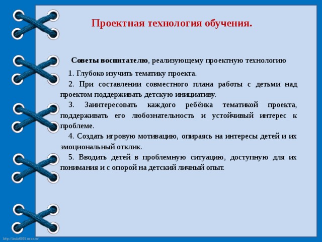 Проектная технология обучения. Советы воспитателю , реализующему проектную технологию 1. Глубоко изучить тематику проекта. 2. При составлении совместного плана работы с детьми над проектом поддерживать детскую инициативу. 3. Заинтересовать каждого ребёнка тематикой проекта, поддерживать его любознательность и устойчивый интерес к проблеме. 4. Создать игровую мотивацию, опираясь на интересы детей и их эмоциональный отклик. 5. Вводить детей в проблемную ситуацию, доступную для их понимания и с опорой на детский личный опыт.