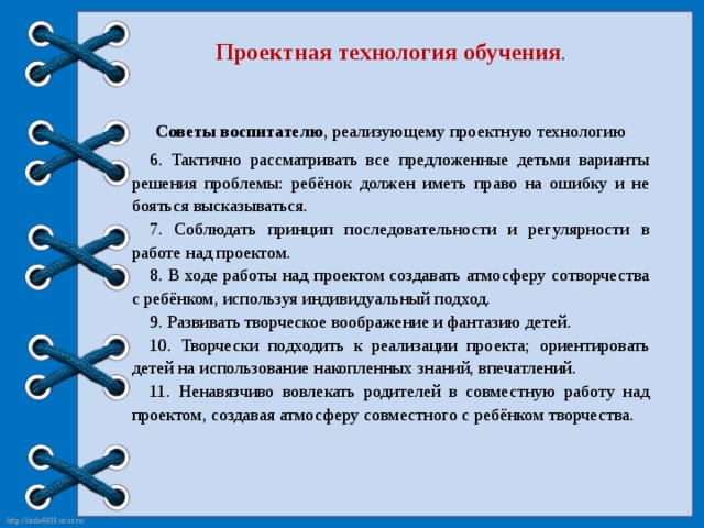 Проектная технология обучения . Советы воспитателю , реализующему проектную технологию 6. Тактично рассматривать все предложенные детьми варианты решения проблемы: ребёнок должен иметь право на ошибку и не бояться высказываться. 7. Соблюдать принцип последовательности и регулярности в работе над проектом. 8. В ходе работы над проектом создавать атмосферу сотворчества с ребёнком, используя индивидуальный подход. 9. Развивать творческое воображение и фантазию детей. 10. Творчески подходить к реализации проекта; ориентировать детей на использование накопленных знаний, впечатлений. 11. Ненавязчиво вовлекать родителей в совместную работу над проектом, создавая атмосферу совместного с ребёнком творчества.