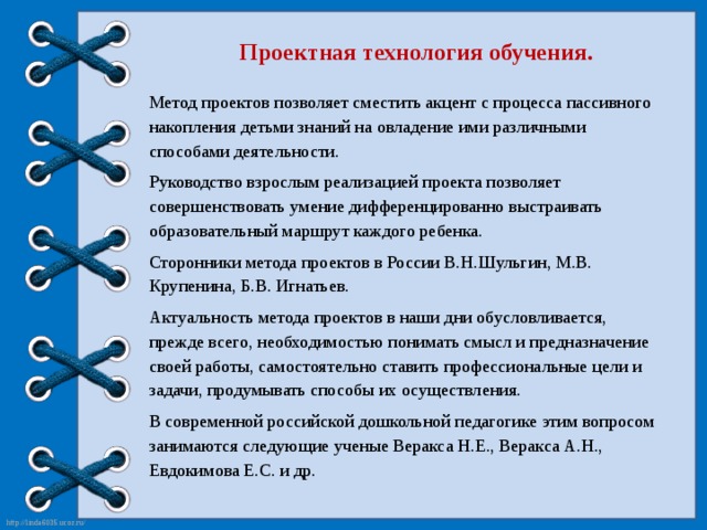 Проектная технология обучения. Метод проектов позволяет сместить акцент с процесса пассивного накопления детьми знаний на овладение ими различными способами деятельности. Руководство взрослым реализацией проекта позволяет совершенствовать умение дифференцированно выстраивать образовательный маршрут каждого ребенка. Сторонники метода проектов в России В.Н.Шульгин, М.В. Крупенина, Б.В. Игнатьев. Актуальность метода проектов в наши дни обусловливается, прежде всего, необходимостью понимать смысл и предназначение своей работы, самостоятельно ставить профессиональные цели и задачи, продумывать способы их осуществления. В современной российской дошкольной педагогике этим вопросом занимаются следующие ученые Веракса Н.Е., Веракса А.Н., Евдокимова Е.С. и др.