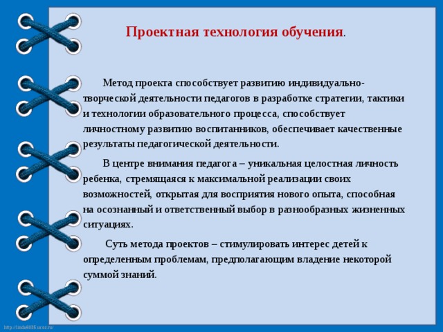 Проектная технология обучения .  Метод проекта способствует развитию индивидуально-творческой деятельности педагогов в разработке стратегии, тактики и технологии образовательного процесса, способствует личностному развитию воспитанников, обеспечивает качественные результаты педагогической деятельности.  В центре внимания педагога – уникальная целостная личность ребенка, стремящаяся к максимальной реализации своих возможностей, открытая для восприятия нового опыта, способная на осознанный и ответственный выбор в разнообразных жизненных ситуациях.  Суть метода проектов – стимулировать интерес детей к определенным проблемам, предполагающим владение некоторой суммой знаний.