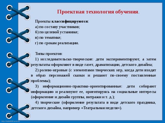 Проектная технология обучения . Проекты классифицируются : а) по составу участников; б) по целевой установке; в) по тематике; г) по срокам реализации. Типы проектов: 1) исследовательско-творческие: дети экспериментируют, а затем результаты оформляют в виде газет, драматизации, детского дизайна; 2) ролево-игровые (с элементами творческих игр, когда дети входят в образ персонажей сказки и решают по-своему поставленные проблемы); 3) информационно-практико-ориентированные: дети собирают информацию и реализуют ее, ориентируясь на социальные интересы (оформление и дизайн группы, витражи и т. д.); 4) творческие (оформление результата в виде детского праздника, детского дизайна, например «Театральная неделя»).