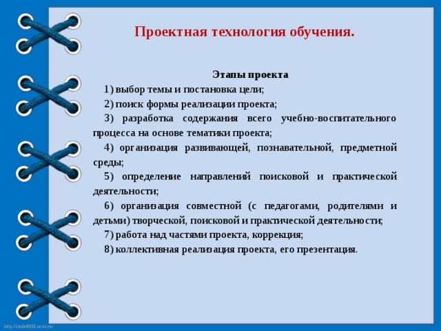 Проектная технология обучения. Этапы проекта 1) выбор темы и постановка цели; 2) поиск формы реализации проекта; 3) разработка содержания всего учебно-воспитательного процесса на основе тематики проекта; 4) организация развивающей, познавательной, предметной среды; 5) определение направлений поисковой и практической деятельности; 6) организация совместной (с педагогами, родителями и детьми) творческой, поисковой и практической деятельности; 7) работа над частями проекта, коррекция; 8) коллективная реализация проекта, его презентация.