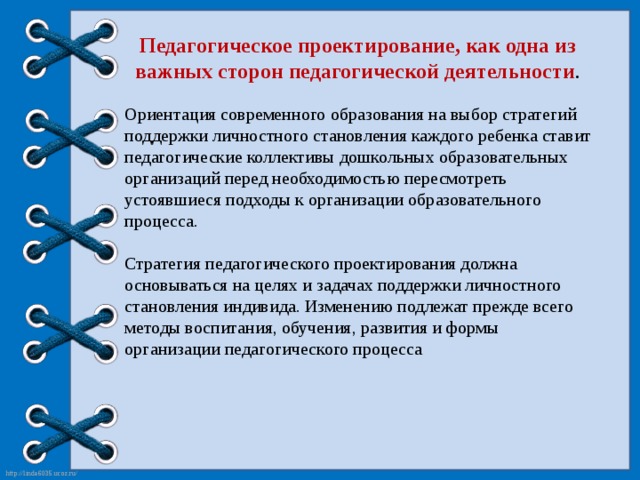 Педагогическое проектирование, как одна из важных сторон педагогической деятельности . Ориентация современного образования на выбор стратегий поддержки личностного становления каждого ребенка ставит педагогические коллективы дошкольных образовательных организаций перед необходимостью пересмотреть устоявшиеся подходы к организации образовательного процесса. Стратегия педагогического проектирования должна основываться на целях и задачах поддержки личностного становления индивида. Изменению подлежат прежде всего методы воспитания, обучения, развития и формы организации педагогического процесса