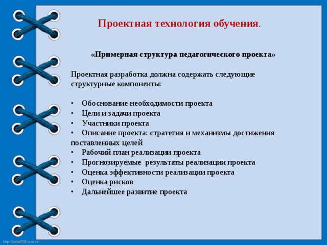 Проектная технология обучения . «Примерная структура педагогического проекта» Проектная разработка должна содержать следующие структурные компоненты:  •     Обоснование необходимости проекта  •    Цели и задачи проекта  •    Участники проекта  •    Описание проекта: стратегия и механизмы достижения поставленных целей  •    Рабочий план реализации проекта  •    Прогнозируемые результаты реализации проекта  •    Оценка эффективности реализации проекта  •    Оценка рисков  •    Дальнейшее развитие проекта