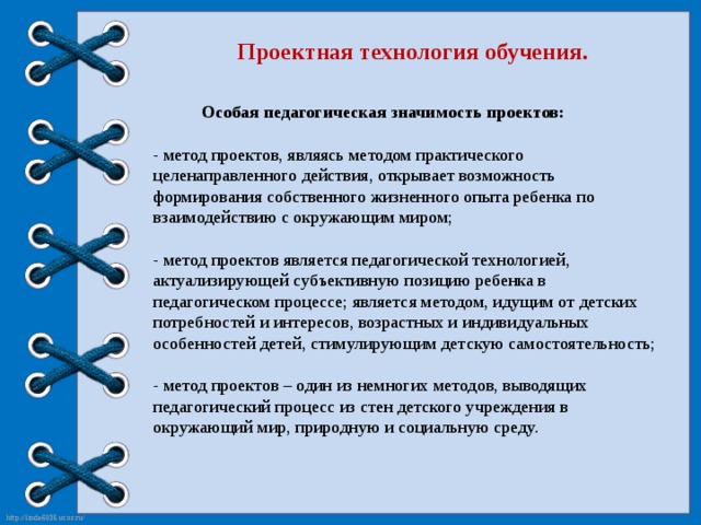 Проектная технология обучения.  Особая педагогическая значимость проектов:  - метод проектов, являясь методом практического целенаправленного действия, открывает возможность формирования собственного жизненного опыта ребенка по взаимодействию с окружающим миром;  - метод проектов является педагогической технологией, актуализирующей субъективную позицию ребенка в педагогическом процессе; является методом, идущим от детских потребностей и интересов, возрастных и индивидуальных особенностей детей, стимулирующим детскую самостоятельность;  - метод проектов – один из немногих методов, выводящих педагогический процесс из стен детского учреждения в окружающий мир, природную и социальную среду.