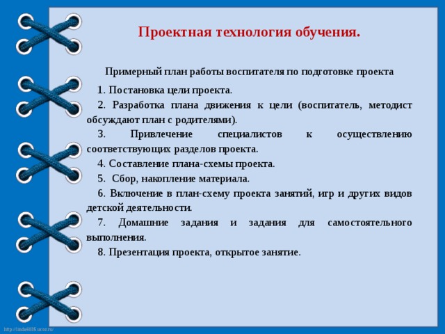 Проектная технология обучения. Примерный план работы воспитателя по подготовке проекта 1. Постановка цели проекта. 2. Разработка плана движения к цели (воспитатель, методист обсуждают план с родителями). 3. Привлечение специалистов к осуществлению соответствующих разделов проекта. 4. Составление плана-схемы проекта. 5. Сбор, накопление материала. 6. Включение в план-схему проекта занятий, игр и других видов детской деятельности. 7. Домашние задания и задания для самостоятельного выполнения. 8. Презентация проекта, открытое занятие.