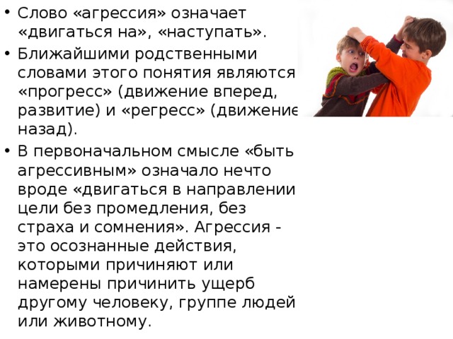 Слово «агрессия» означает «двигаться на», «наступать». Ближайшими родственными словами этого понятия являются «прогресс» (движение вперед, развитие) и «регресс» (движение назад). В первоначальном смысле «быть агрессивным» означало нечто вроде «двигаться в направлении цели без промедления, без страха и сомнения». Агрессия - это осознанные действия, которыми причиняют или намерены причинить ущерб другому человеку, группе людей или животному.