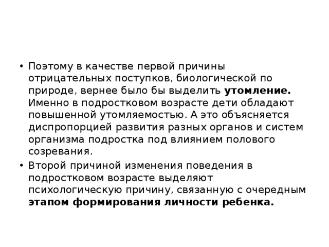 Поэтому в качестве первой причины отрицательных поступков, биологической по природе, вернее было бы выделить утомление. Именно в подростковом возрасте дети обладают повышенной утомляемостью. А это объясняется диспропорцией развития разных органов и систем организма подростка под влиянием полового созревания. Второй причиной изменения поведения в подростковом возрасте выделяют психологическую причину, связанную с очередным этапом формирования личности ребенка.