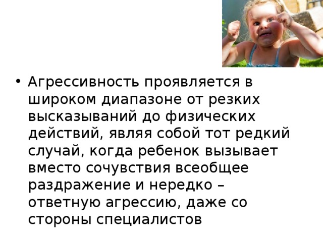 Агрессивность проявляется в широком диапазоне от резких высказываний до физических действий, являя собой тот редкий случай, когда ребенок вызывает вместо сочувствия всеобщее раздражение и нередко – ответную агрессию, даже со стороны специалистов