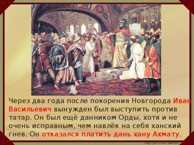 Через два года после покорения Новгорода Иван Васильевич вынужден был выступить против татар. Он был ещё данником Орды, хотя и не очень исправным, чем навлёк на себя ханский гнев. Он отказался платить дань хану Ахмату .