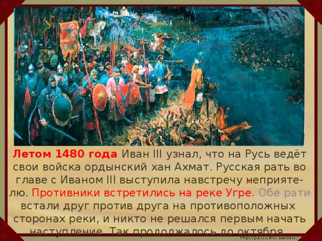 Летом 1480 года Иван III узнал, что на Русь ведёт свои войска ордынский хан Ахмат. Русская рать во главе с Иваном III выступила навстречу неприяте-лю. Противники встретились на реке Угре. Обе рати встали друг против друга на противоположных сторонах реки, и никто не решался первым начать наступление. Так продолжалось до октября. ʹ