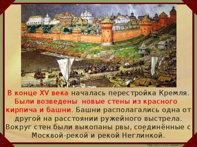В конце XV века началась перестройка Кремля. Были возведены новые стены из красного кирпича и башни. Башни располагались одна от другой на расстоянии ружейного выстрела. Вокруг стен были выкопаны рвы, соединённые с Москвой-рекой и рекой Неглинкой. ʹ