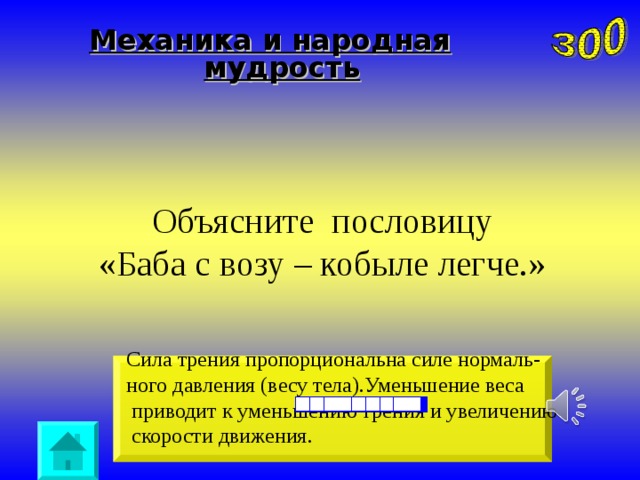 Механика и народная мудрость Объясните пословицу  «Баба с возу – кобыле легче.» Сила трения пропорциональна силе нормаль- ного давления (весу тела).Уменьшение веса  приводит к уменьшению трения и увеличению  скорости движения.