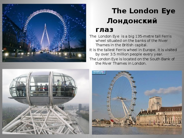 The London Eye  Лондонский глаз The London Eye is a big 135-metre tall Ferris wheel situated on the banks of the River Thames in the British capital. It is the tallest Ferris wheel in Europe, it is visited by over 3.5 million people every year. The London Eye is located on the South Bank of the River Thames in London.