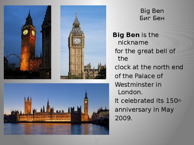 Big Ben  Биг Бен Big Ben is the nickname  for the great bell of the  clock at the north end  of the Palace of  Westminster in London.  It celebrated its 150 th  anniversary in May  2009.