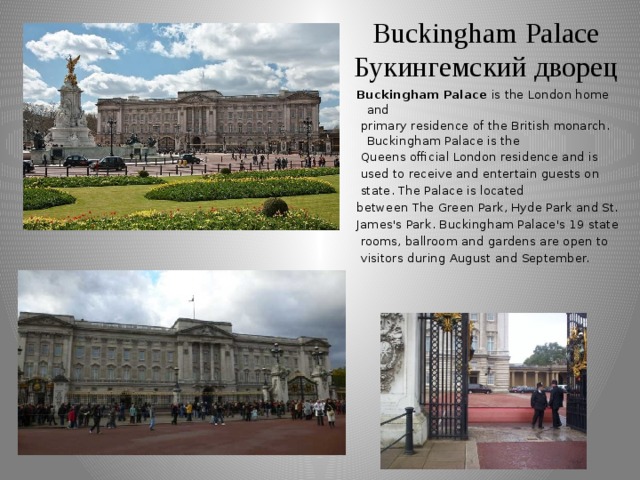 Buckingham Palace  Букингемский дворец Buckingham Palace is the London home and  primary residence of the British monarch. Buckingham Palace is the  Queens official London residence and is  used to receive and entertain guests on  state. The Palace is located between The Green Park, Hyde Park and St. James's Park. Buckingham Palace's 19 state  rooms, ballroom and gardens are open to  visitors during August and September.
