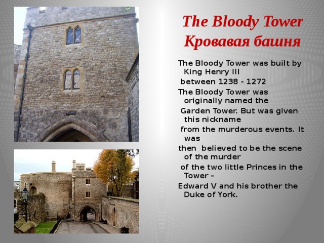 The Bloody Tower  Кровавая башня The Bloody Tower was built by King Henry III  between 1238 - 1272 The Bloody Tower was originally named the  Garden Tower. But was given this nickname  from the murderous events. It was then  believed to be the scene of the murder  of the two little Princes in the Tower – Edward V and his brother the Duke of York.