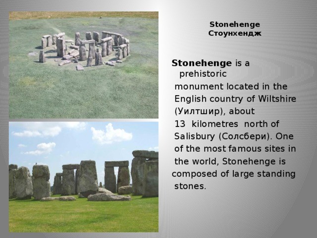 Stonehenge  Стоунхендж   Stonehenge is a prehistoriс  monument located in the  English country of Wiltshire  (Уилтшир), about  13  kilometres north of  Salisbury (Солсбери). One  of the most famous sites in  the world, Stonehenge is composed of large standing  stones.