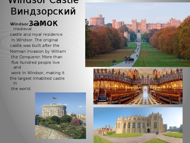 Windsor Castle  Виндзорский замок Windsor Castle is a medieval castle and royal residence  in Windsor. The original castle was built after the Norman invasion by William  the Conqueror. More than  five hundred people live and  work in Windsor, making it the largest inhabited castle in  the world.