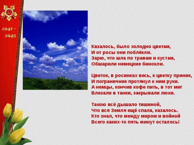 Казалось, было холодно цветам, И от росы они поблёкли. Зарю, что шла по травам и кустам, Обшарили немецкие бинокли.   Цветок, в росинках весь, к цветку приник, И пограничник протянул к ним руки. А немцы, кончив кофе пить, в тот миг Влезали в танки, закрывали люки.   Такою всё дышало тишиной, Что вся Земля ещё спала, казалось. Кто знал, что между миром и войной Всего каких-то пять минут осталось!