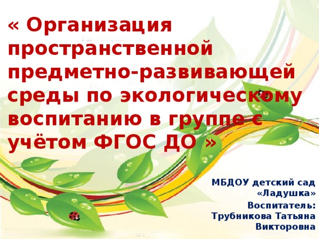 « Организация пространственной предметно-развивающей среды по экологическому воспитанию в группе с учётом ФГОС ДО » МБДОУ детский сад «Ладушка» Воспитатель: Трубникова Татьяна Викторовна