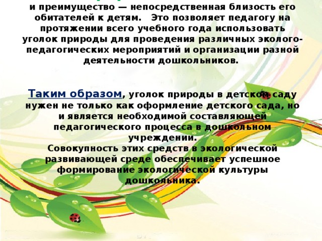 Уголок природы . Главная его особенность и преимущество — непосредственная близость его обитателей к детям. Это позволяет педагогу на протяжении всего учебного года использовать уголок природы для проведения различных эколого-педагогических мероприятий и организации разной деятельности дошкольников.    Таким образом , уголок природы в детском саду нужен не только как оформление детского сада, но и является необходимой составляющей педагогического процесса в дошкольном учреждении.  Совокупность этих средств в экологической развивающей среде обеспечивает успешное формирование экологической культуры дошкольника.