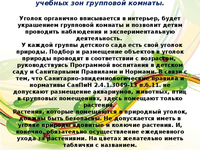 Уголок природы – это одна из игровых и учебных зон групповой комнаты.     Уголок органично вписывается в интерьер, будет украшением групповой комнаты и позволит детям проводить наблюдения и экспериментальную деятельность.  У каждой группы детского сада есть свой уголок природы. Подбор и размещение объектов в уголок природы проводят в соответствии с возрастом, руководствуясь Программой воспитания в детском саду и Санитарными Правилами и Нормами. В связи с тем, что Санитарно-эпидемиологические правила и нормативы СанПиН 2.4.1.3049-13 п.6.11. не допускают размещение аквариумов, животных, птиц в групповых помещениях, здесь помещают только растения.  Растения, которые помещаются в природный уголок, должны быть безопасны. Не допускается иметь в уголке природы ядовитые и колючие растения. И, конечно, обязательно осуществление ежедневного ухода за растениями. На цветах желательно иметь таблички с названием.