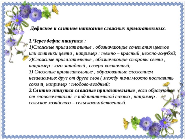 Дефисное и слитное написание сложных прилагательных.  1.Через дефис пишутся : Сложные прилагательные , обозначающие сочетания цветов или оттенки цвета , например : темно – красный ,нежно-голубой; Сложные прилагательные , обозначающие стороны света , например : юго-западный , северо-восточный; 3) Сложные прилагательные , образованные сложением независимых друг от друга слов ( между ними можно поставить союз и , например : плодово-ягодный; 2.Слитно пишутся сложные прилагательные ,если образуются от словосочетаний с подчинительной связью , например : сельское хозяйство – сельскохозяйственный.