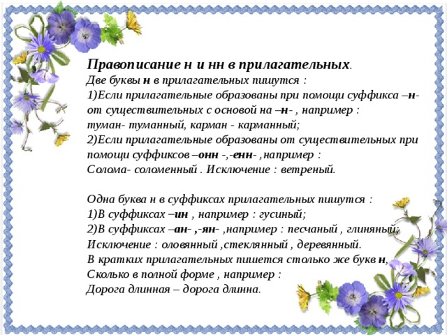 Правописание н и нн в прилагательных . Две буквы н в прилагательных пишутся : Если прилагательные образованы при помощи суффикса – н - от существительных с основой на – н - , например : туман- туманный, карман - карманный; Если прилагательные образованы от существительных при помощи суффиксов – онн -,- енн - ,например : Солома- соломенный . Исключение : ветреный.  Одна буква н в суффиксах прилагательных пишутся : В суффиксах –ин , например : гусиный; В суффиксах – ан- ,-ян- ,например : песчаный , глиняный; Исключение : оловянный ,стеклянный , деревянный. В кратких прилагательных пишется столько же букв н , Сколько в полной форме , например : Дорога длинная – дорога длинна.