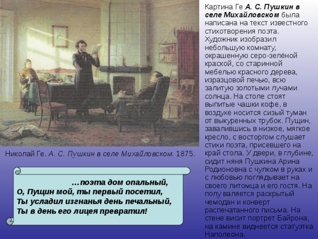 Картина Ге А. С. Пушкин в селе Михайловском была написана на текст известного стихотворения поэта. Художник изобразил небольшую комнату, окрашенную серо-зелёной краской, со старинной мебелью красного дерева, изразцовой печью, всю залитую золотыми лучами солнца. На столе стоят выпитые чашки кофе, в воздухе носится сизый туман от выкуренных трубок. Пущин, завалившись в низкое, мягкое кресло, с восторгом слушает стихи поэта, присевшего на край стола. У двери, в глубине, сидит няня Пушкина Арина Родионовна с чулком в руках и с любовью поглядывает на своего питомца и его гостя. На полу валяется раскрытый чемодан и конверт распечатанного письма. На стене висит портрет Байрона, на камине виднеется статуэтка Наполеона. Николай Ге. А. С.  Пушкин в селе Михайловском. 1875.  … поэта дом опальный, О, Пущин мой, ты первый посетил, Ты усладил изгнанья день печальный, Ты в день его лицея превратил!