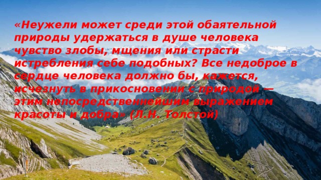 «Неужели может среди этой обаятельной природы удержаться в душе человека чувство злобы, мщения или страсти истребления себе подобных? Все недоброе в сердце человека должно бы, кажется, исчезнуть в прикосновении с природой — этим непосредственнейшим выражением красоты и добра» (Л.Н. Толстой)