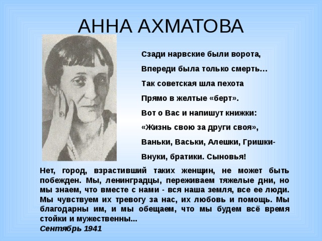 АННА АХМАТОВА Сзади нарвские были ворота, Впереди была только смерть… Так советская шла пехота Прямо в желтые «берт». Вот о Вас и напишут книжки: «Жизнь свою за други своя», Ваньки, Васьки, Алешки, Гришки- Внуки, братики. Сыновья! Нет, город, взрастивший таких женщин, не может быть побежден. Мы, ленинградцы, переживаем тяжелые дни, но мы знаем, что вместе с нами - вся наша земля, все ее люди. Мы чувствуем их тревогу за нас, их любовь и помощь. Мы благодарны им, и мы обещаем, что мы будем всё время стойки и мужественны... Сентябрь 1941