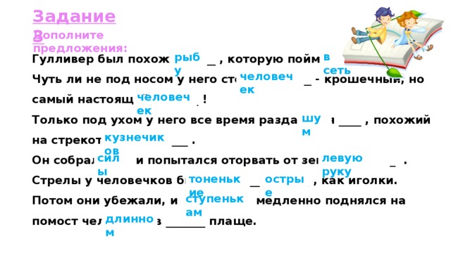 Задание 3 Дополните предложения: Гулливер был похож на ____ , которую поймали _____ . Чуть ли не под носом у него стоит _________ - крошечный, но самый настоящий ________ ! Только под ухом у него все время раздавался ____ , похожий на стрекотание _________ . Он собрал _____ и попытался оторвать от земли _________ . Стрелы у человечков были ________ и ______ , как иголки. Потом они убежали, и по _________ медленно поднялся на помост человечек в _______ плаще. в сеть рыбу человечек человечек шум кузнечиков силы левую руку тоненькие острые ступенькам длинном